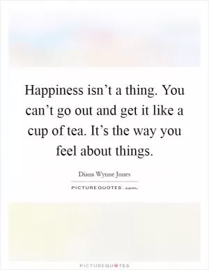 Happiness isn’t a thing. You can’t go out and get it like a cup of tea. It’s the way you feel about things Picture Quote #1