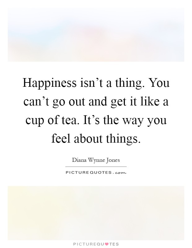 Happiness isn't a thing. You can't go out and get it like a cup of tea. It's the way you feel about things Picture Quote #1