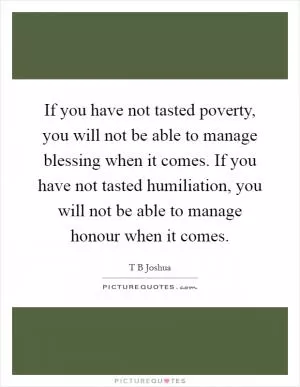 If you have not tasted poverty, you will not be able to manage blessing when it comes. If you have not tasted humiliation, you will not be able to manage honour when it comes Picture Quote #1