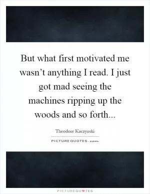 But what first motivated me wasn’t anything I read. I just got mad seeing the machines ripping up the woods and so forth Picture Quote #1