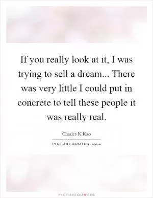 If you really look at it, I was trying to sell a dream... There was very little I could put in concrete to tell these people it was really real Picture Quote #1
