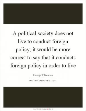 A political society does not live to conduct foreign policy; it would be more correct to say that it conducts foreign policy in order to live Picture Quote #1