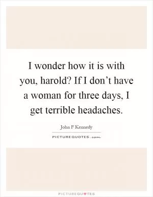 I wonder how it is with you, harold? If I don’t have a woman for three days, I get terrible headaches Picture Quote #1