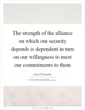 The strength of the alliance on which our security depends is dependent in turn on our willingness to meet our commitments to them Picture Quote #1