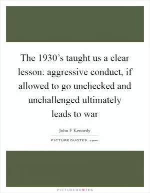 The 1930’s taught us a clear lesson: aggressive conduct, if allowed to go unchecked and unchallenged ultimately leads to war Picture Quote #1