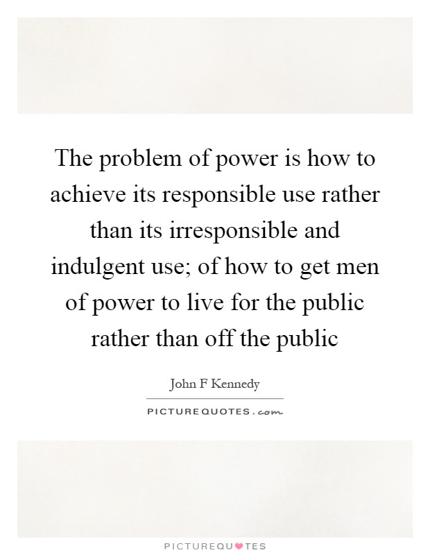The problem of power is how to achieve its responsible use rather than its irresponsible and indulgent use; of how to get men of power to live for the public rather than off the public Picture Quote #1