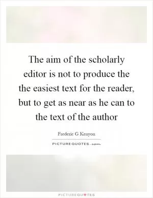 The aim of the scholarly editor is not to produce the the easiest text for the reader, but to get as near as he can to the text of the author Picture Quote #1