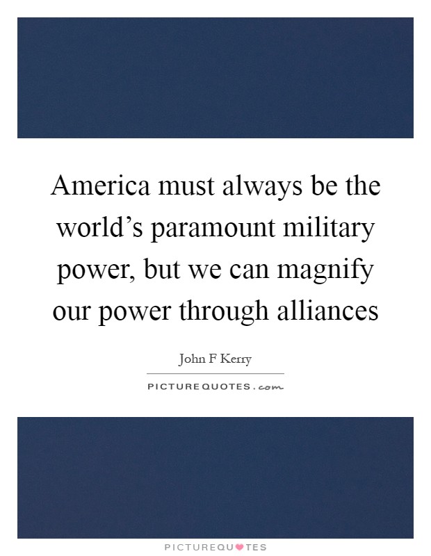 America must always be the world's paramount military power, but we can magnify our power through alliances Picture Quote #1