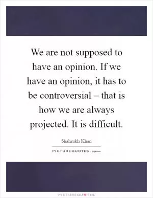 We are not supposed to have an opinion. If we have an opinion, it has to be controversial – that is how we are always projected. It is difficult Picture Quote #1