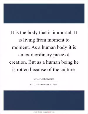 It is the body that is immortal. It is living from moment to moment. As a human body it is an extraordinary piece of creation. But as a human being he is rotten because of the culture Picture Quote #1