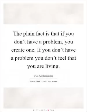 The plain fact is that if you don’t have a problem, you create one. If you don’t have a problem you don’t feel that you are living Picture Quote #1