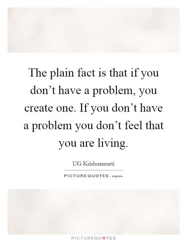 The plain fact is that if you don't have a problem, you create one. If you don't have a problem you don't feel that you are living Picture Quote #1