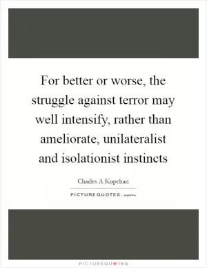 For better or worse, the struggle against terror may well intensify, rather than ameliorate, unilateralist and isolationist instincts Picture Quote #1