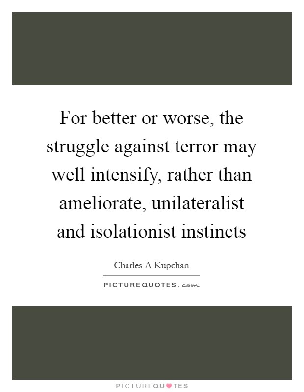 For better or worse, the struggle against terror may well intensify, rather than ameliorate, unilateralist and isolationist instincts Picture Quote #1