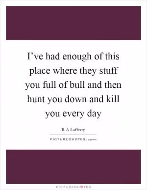 I’ve had enough of this place where they stuff you full of bull and then hunt you down and kill you every day Picture Quote #1
