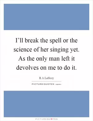 I’ll break the spell or the science of her singing yet. As the only man left it devolves on me to do it Picture Quote #1