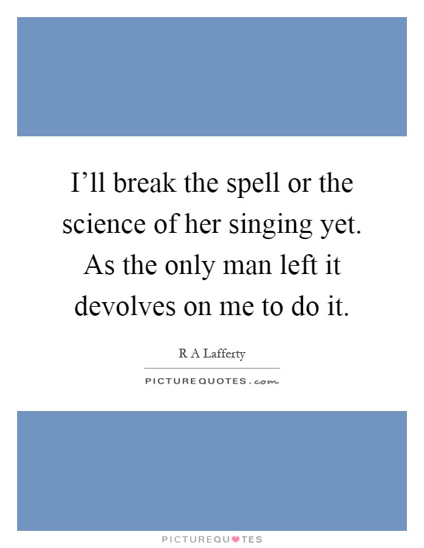 I'll break the spell or the science of her singing yet. As the only man left it devolves on me to do it Picture Quote #1