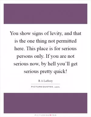 You show signs of levity, and that is the one thing not permitted here. This place is for serious persons only. If you are not serious now, by hell you’ll get serious pretty quick! Picture Quote #1