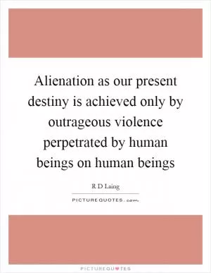 Alienation as our present destiny is achieved only by outrageous violence perpetrated by human beings on human beings Picture Quote #1
