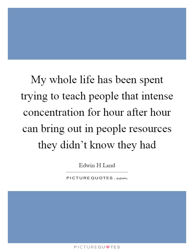My whole life has been spent trying to teach people that intense concentration for hour after hour can bring out in people resources they didn't know they had Picture Quote #1