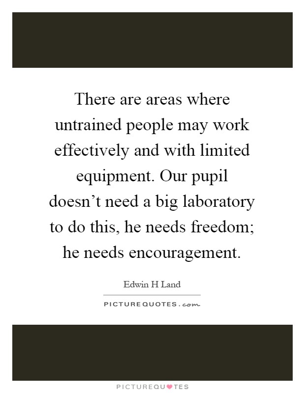 There are areas where untrained people may work effectively and with limited equipment. Our pupil doesn't need a big laboratory to do this, he needs freedom; he needs encouragement Picture Quote #1