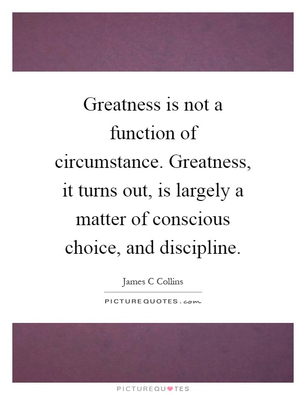 Greatness is not a function of circumstance. Greatness, it turns out, is largely a matter of conscious choice, and discipline Picture Quote #1