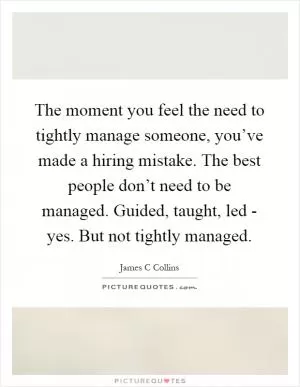 The moment you feel the need to tightly manage someone, you’ve made a hiring mistake. The best people don’t need to be managed. Guided, taught, led - yes. But not tightly managed Picture Quote #1