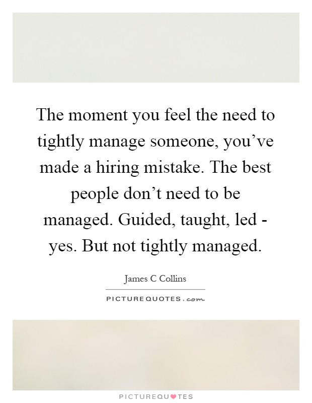 The moment you feel the need to tightly manage someone, you've made a hiring mistake. The best people don't need to be managed. Guided, taught, led - yes. But not tightly managed Picture Quote #1