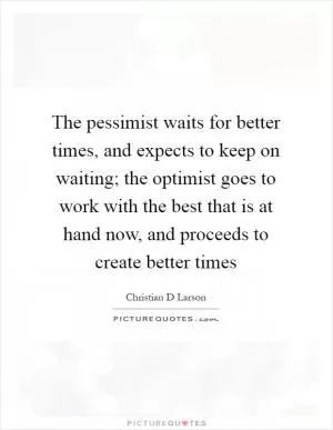 The pessimist waits for better times, and expects to keep on waiting; the optimist goes to work with the best that is at hand now, and proceeds to create better times Picture Quote #1