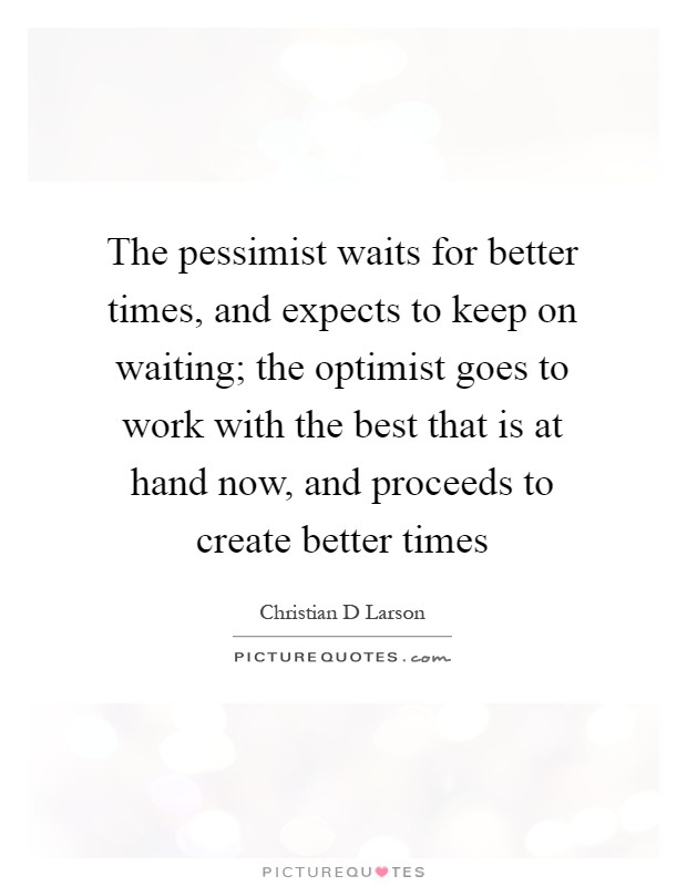 The pessimist waits for better times, and expects to keep on waiting; the optimist goes to work with the best that is at hand now, and proceeds to create better times Picture Quote #1