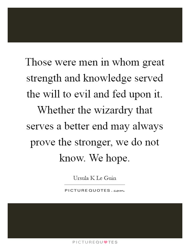 Those were men in whom great strength and knowledge served the will to evil and fed upon it. Whether the wizardry that serves a better end may always prove the stronger, we do not know. We hope Picture Quote #1