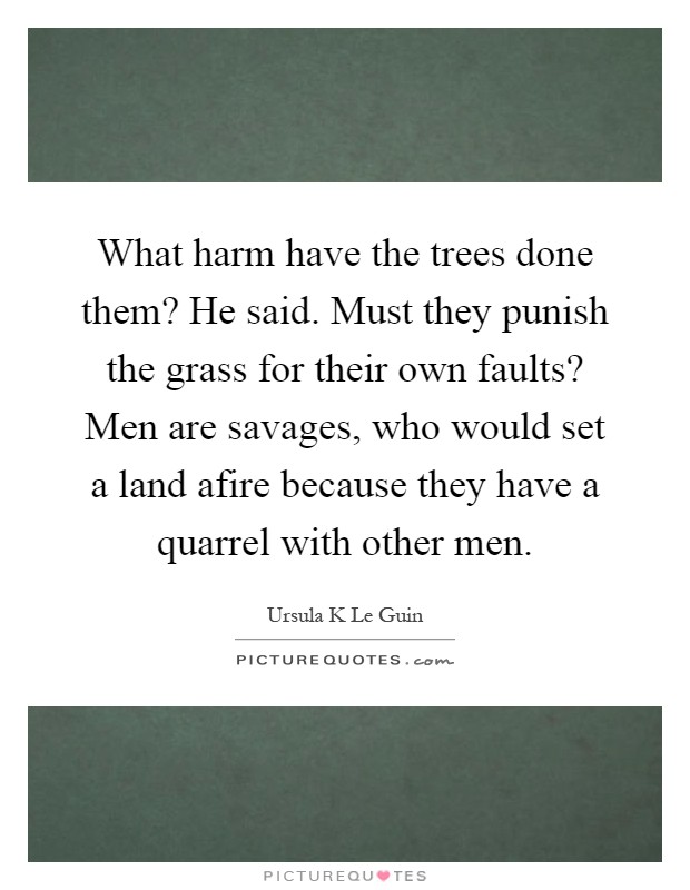 What harm have the trees done them? He said. Must they punish the grass for their own faults? Men are savages, who would set a land afire because they have a quarrel with other men Picture Quote #1