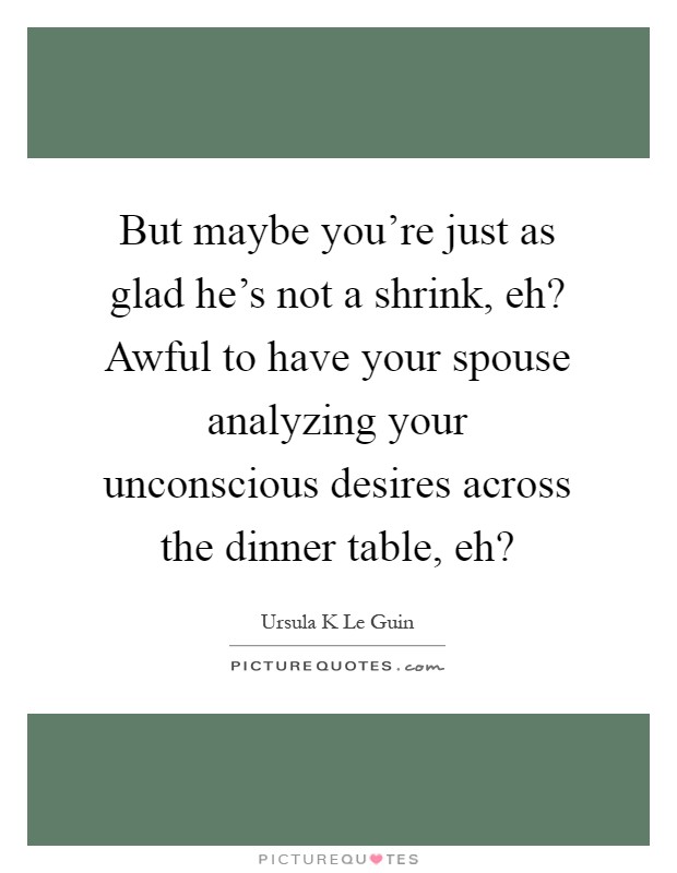 But maybe you're just as glad he's not a shrink, eh? Awful to have your spouse analyzing your unconscious desires across the dinner table, eh? Picture Quote #1