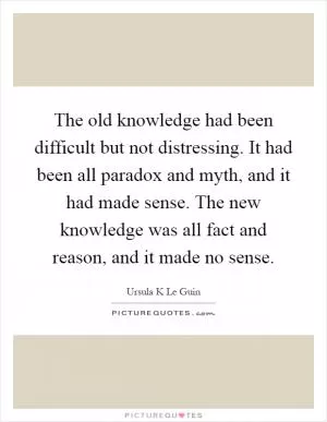 The old knowledge had been difficult but not distressing. It had been all paradox and myth, and it had made sense. The new knowledge was all fact and reason, and it made no sense Picture Quote #1