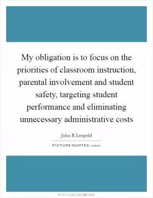 My obligation is to focus on the priorities of classroom instruction, parental involvement and student safety, targeting student performance and eliminating unnecessary administrative costs Picture Quote #1