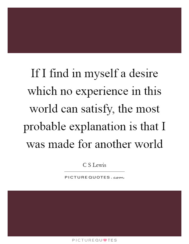 If I find in myself a desire which no experience in this world can satisfy, the most probable explanation is that I was made for another world Picture Quote #1