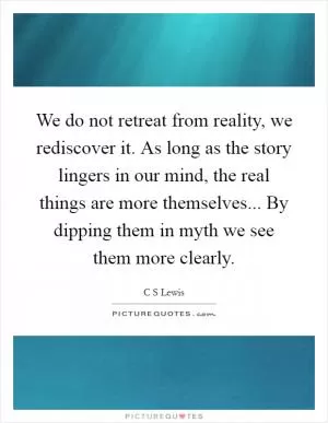 We do not retreat from reality, we rediscover it. As long as the story lingers in our mind, the real things are more themselves... By dipping them in myth we see them more clearly Picture Quote #1