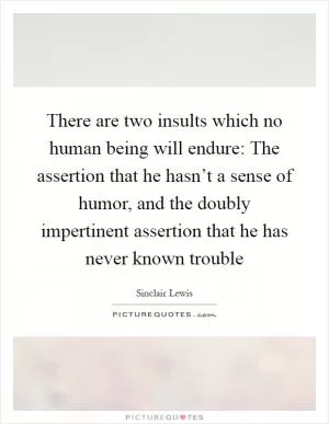 There are two insults which no human being will endure: The assertion that he hasn’t a sense of humor, and the doubly impertinent assertion that he has never known trouble Picture Quote #1