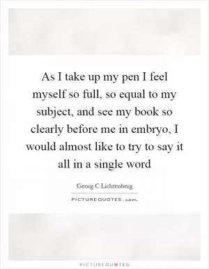 As I take up my pen I feel myself so full, so equal to my subject, and see my book so clearly before me in embryo, I would almost like to try to say it all in a single word Picture Quote #1