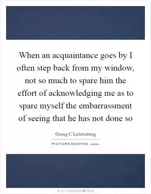 When an acquaintance goes by I often step back from my window, not so much to spare him the effort of acknowledging me as to spare myself the embarrassment of seeing that he has not done so Picture Quote #1
