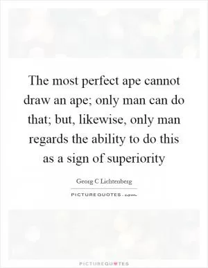 The most perfect ape cannot draw an ape; only man can do that; but, likewise, only man regards the ability to do this as a sign of superiority Picture Quote #1