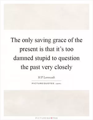 The only saving grace of the present is that it’s too damned stupid to question the past very closely Picture Quote #1