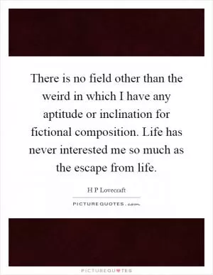 There is no field other than the weird in which I have any aptitude or inclination for fictional composition. Life has never interested me so much as the escape from life Picture Quote #1