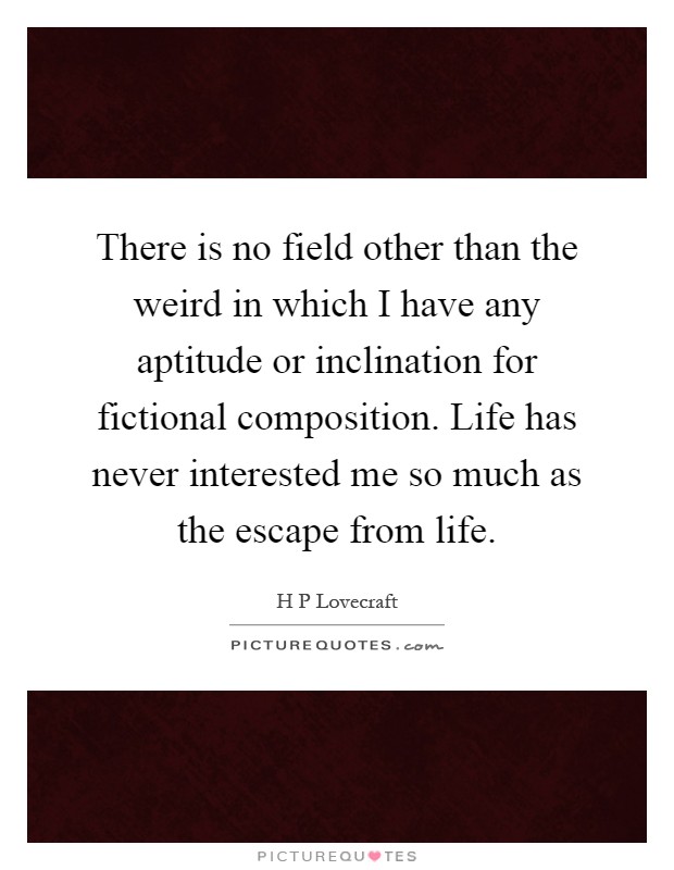 There is no field other than the weird in which I have any aptitude or inclination for fictional composition. Life has never interested me so much as the escape from life Picture Quote #1