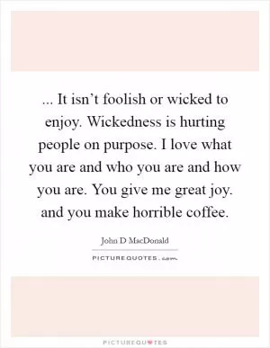 ... It isn’t foolish or wicked to enjoy. Wickedness is hurting people on purpose. I love what you are and who you are and how you are. You give me great joy. and you make horrible coffee Picture Quote #1