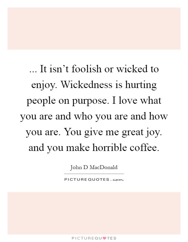 ... It isn't foolish or wicked to enjoy. Wickedness is hurting people on purpose. I love what you are and who you are and how you are. You give me great joy. and you make horrible coffee Picture Quote #1