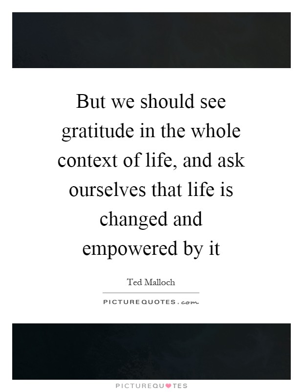 But we should see gratitude in the whole context of life, and ask ourselves that life is changed and empowered by it Picture Quote #1