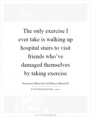 The only exercise I ever take is walking up hospital stairs to visit friends who’ve damaged themselves by taking exercise Picture Quote #1