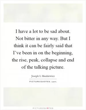 I have a lot to be sad about. Not bitter in any way. But I think it can be fairly said that I’ve been in on the beginning, the rise, peak, collapse and end of the talking picture Picture Quote #1