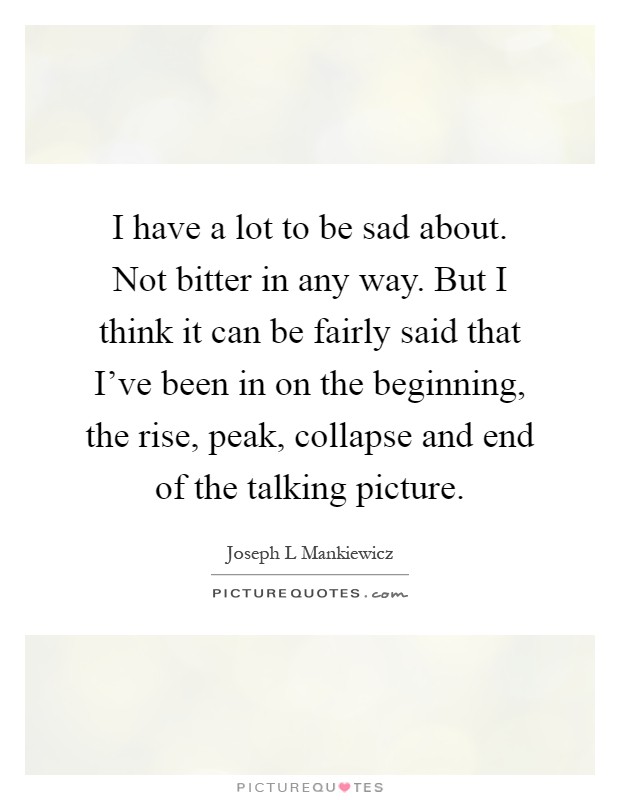 I have a lot to be sad about. Not bitter in any way. But I think it can be fairly said that I've been in on the beginning, the rise, peak, collapse and end of the talking picture Picture Quote #1